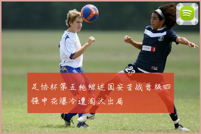 足协杯第五轮综述国安苦战晋级四强申花爆冷遭淘汰出局