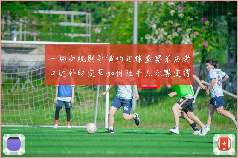 一场由规则导演的进球盛宴亲历者口述补时变革如何让平凡比赛变得永生难忘